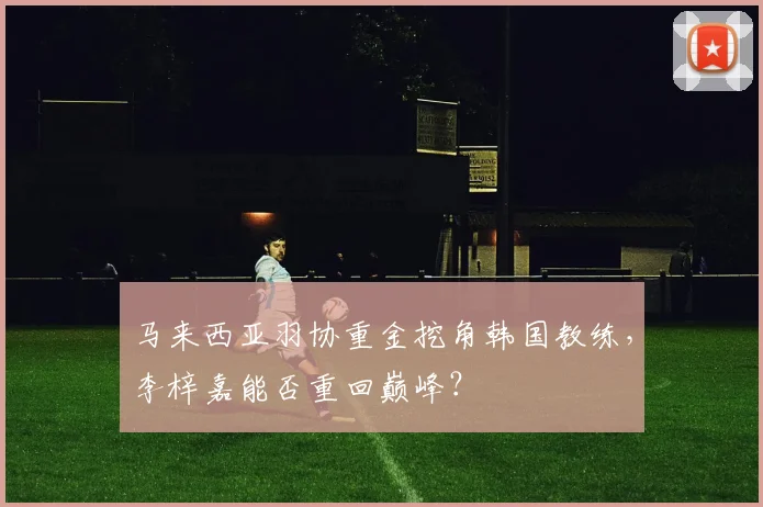 马来西亚羽协重金挖角韩国教练,李梓嘉能否重回巅峰?