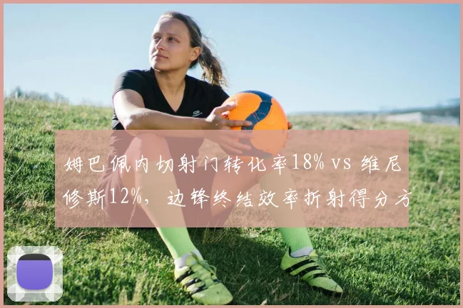 姆巴佩内切射门转化率18% vs 维尼修斯12%,边锋终结效率折射得分方式差异