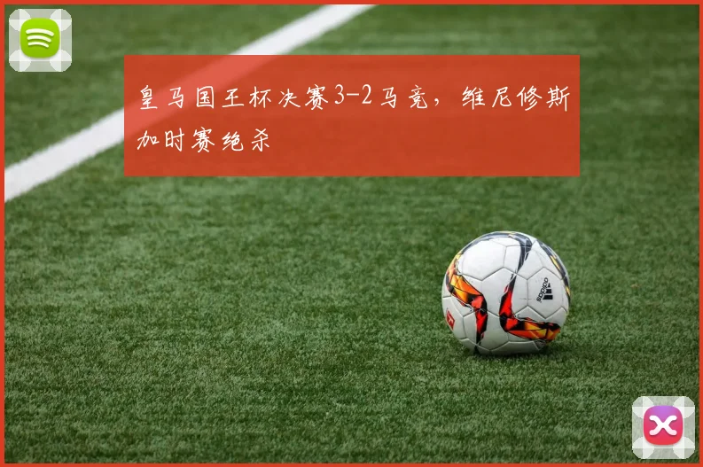 皇马国王杯决赛3-2马竞,维尼修斯加时赛绝杀